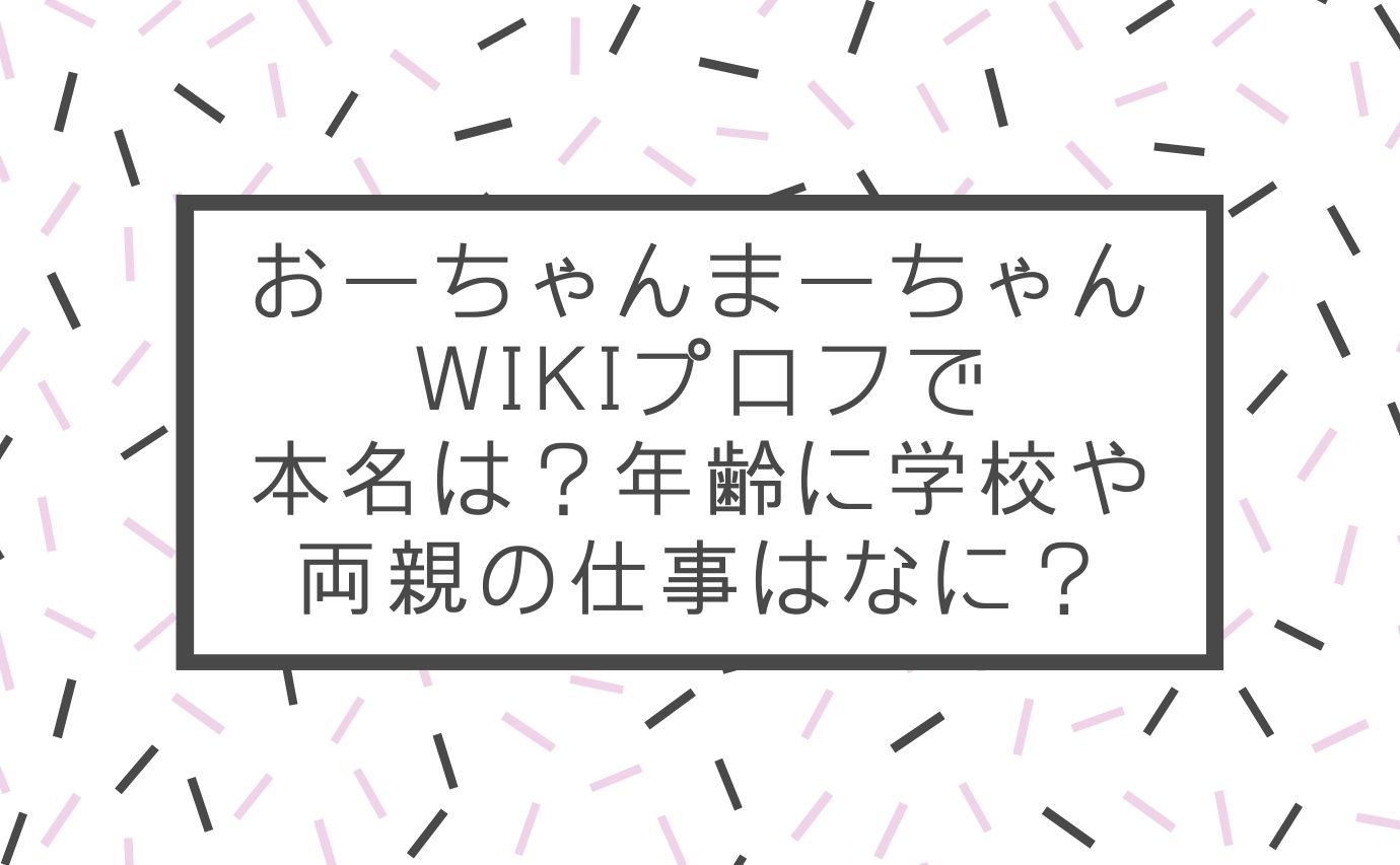 おーちゃんまーちゃんwikiプロフで本名は 年齢に学校や両親の仕事はなに おもしろエンタメ